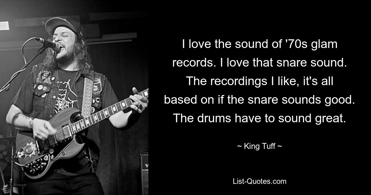 I love the sound of '70s glam records. I love that snare sound. The recordings I like, it's all based on if the snare sounds good. The drums have to sound great. — © King Tuff