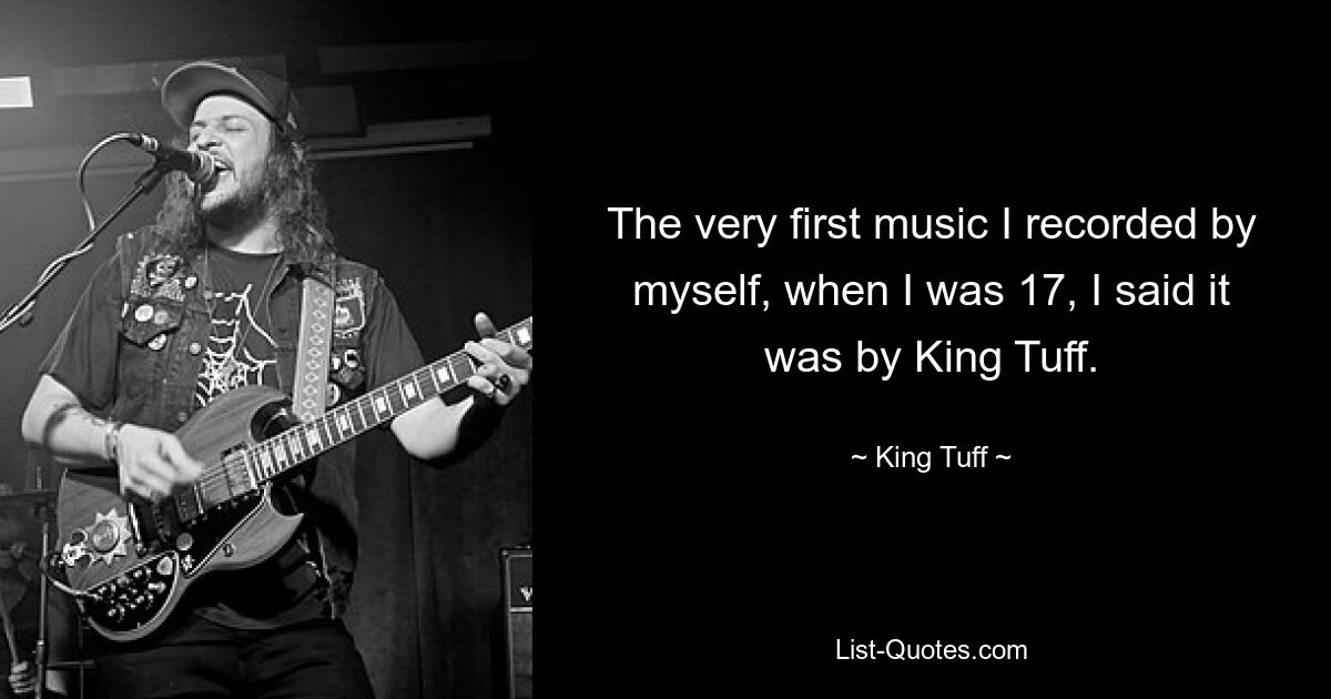 The very first music I recorded by myself, when I was 17, I said it was by King Tuff. — © King Tuff