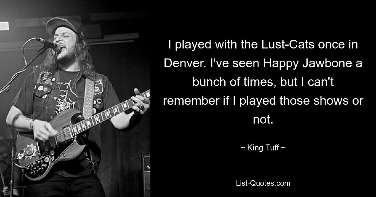 I played with the Lust-Cats once in Denver. I've seen Happy Jawbone a bunch of times, but I can't remember if I played those shows or not. — © King Tuff