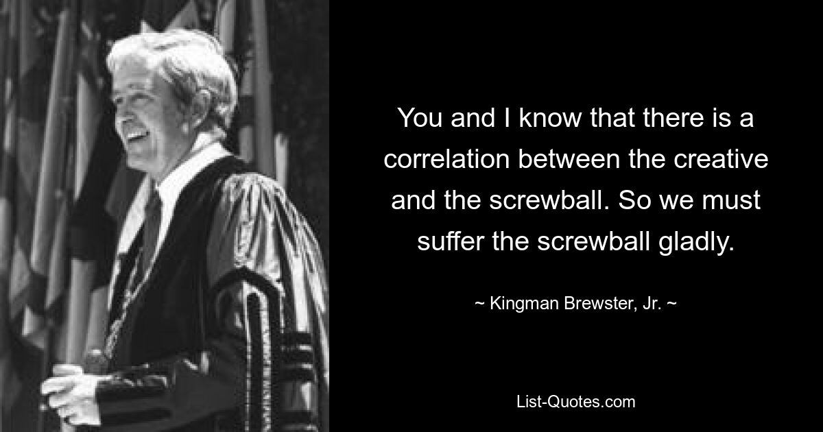 You and I know that there is a correlation between the creative and the screwball. So we must suffer the screwball gladly. — © Kingman Brewster, Jr.