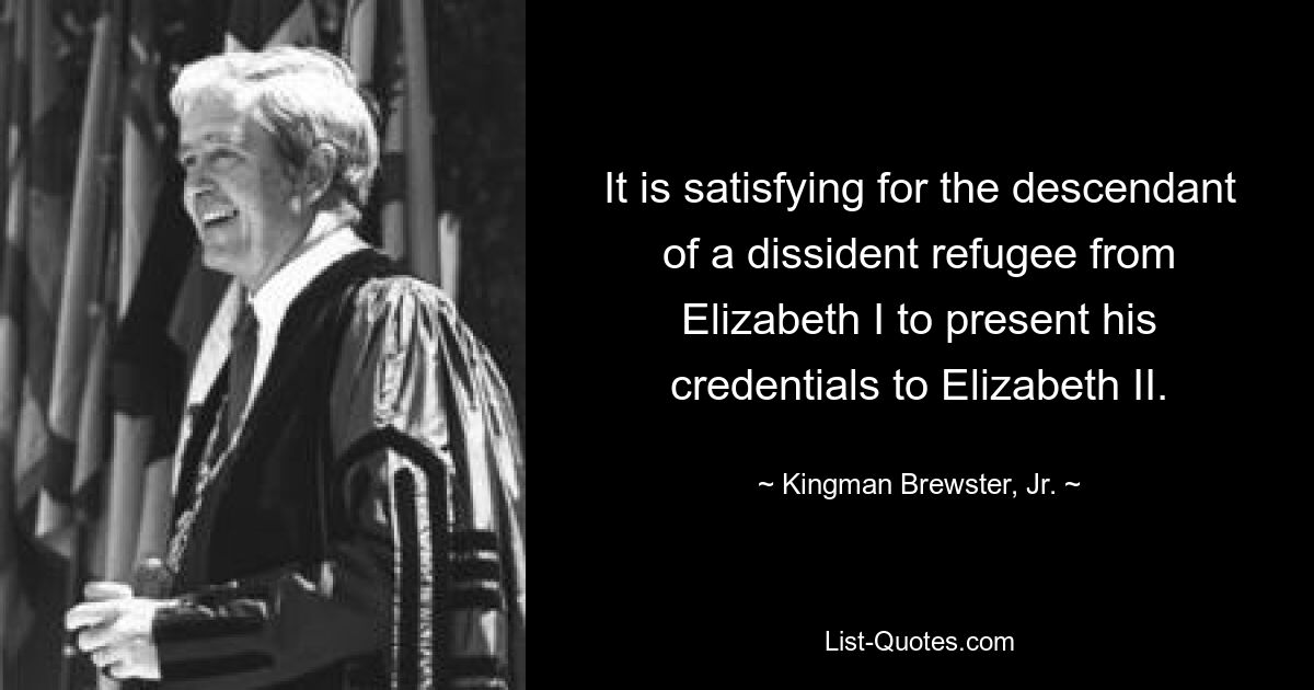 It is satisfying for the descendant of a dissident refugee from Elizabeth I to present his credentials to Elizabeth II. — © Kingman Brewster, Jr.