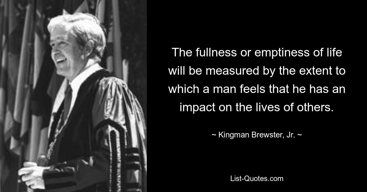 The fullness or emptiness of life will be measured by the extent to which a man feels that he has an impact on the lives of others. — © Kingman Brewster, Jr.