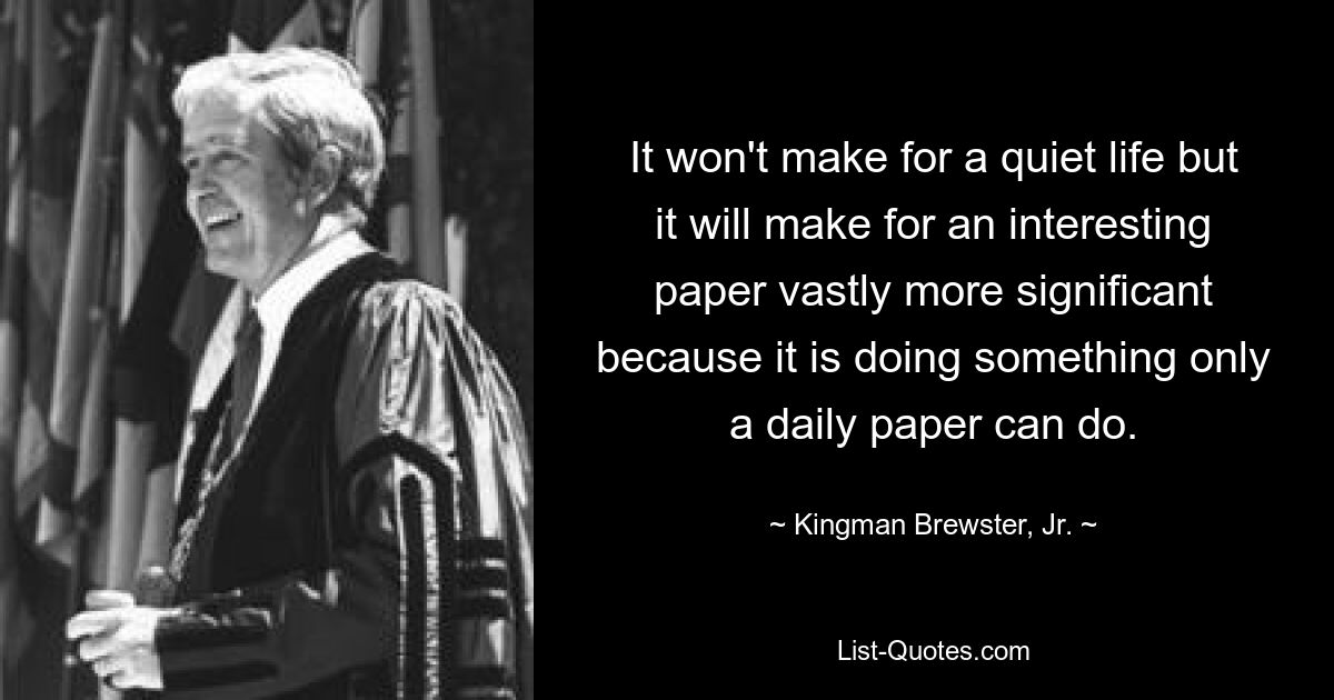 It won't make for a quiet life but it will make for an interesting paper vastly more significant because it is doing something only a daily paper can do. — © Kingman Brewster, Jr.