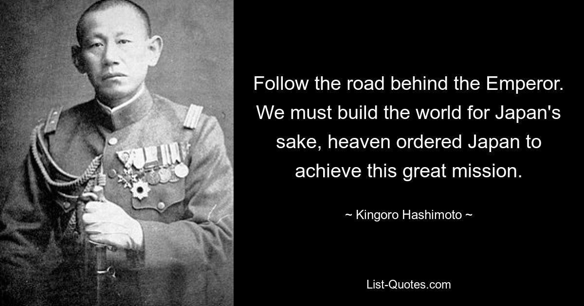 Follow the road behind the Emperor. We must build the world for Japan's sake, heaven ordered Japan to achieve this great mission. — © Kingoro Hashimoto