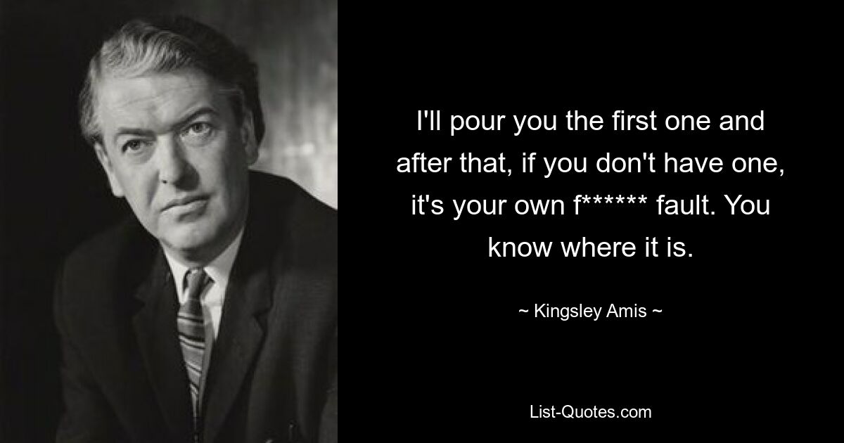 I'll pour you the first one and after that, if you don't have one, it's your own f****** fault. You know where it is. — © Kingsley Amis