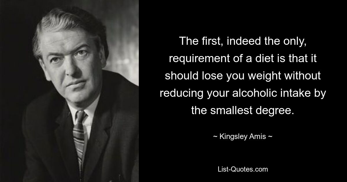 The first, indeed the only, requirement of a diet is that it should lose you weight without reducing your alcoholic intake by the smallest degree. — © Kingsley Amis