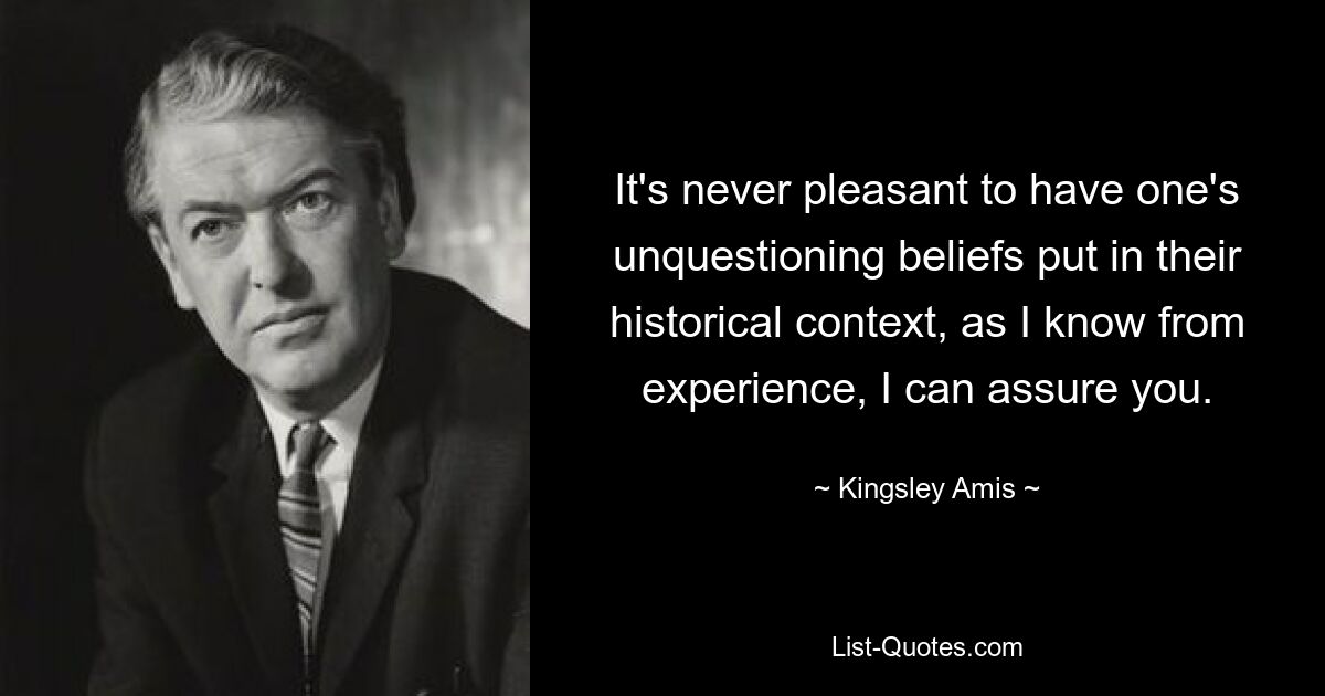 It's never pleasant to have one's unquestioning beliefs put in their historical context, as I know from experience, I can assure you. — © Kingsley Amis