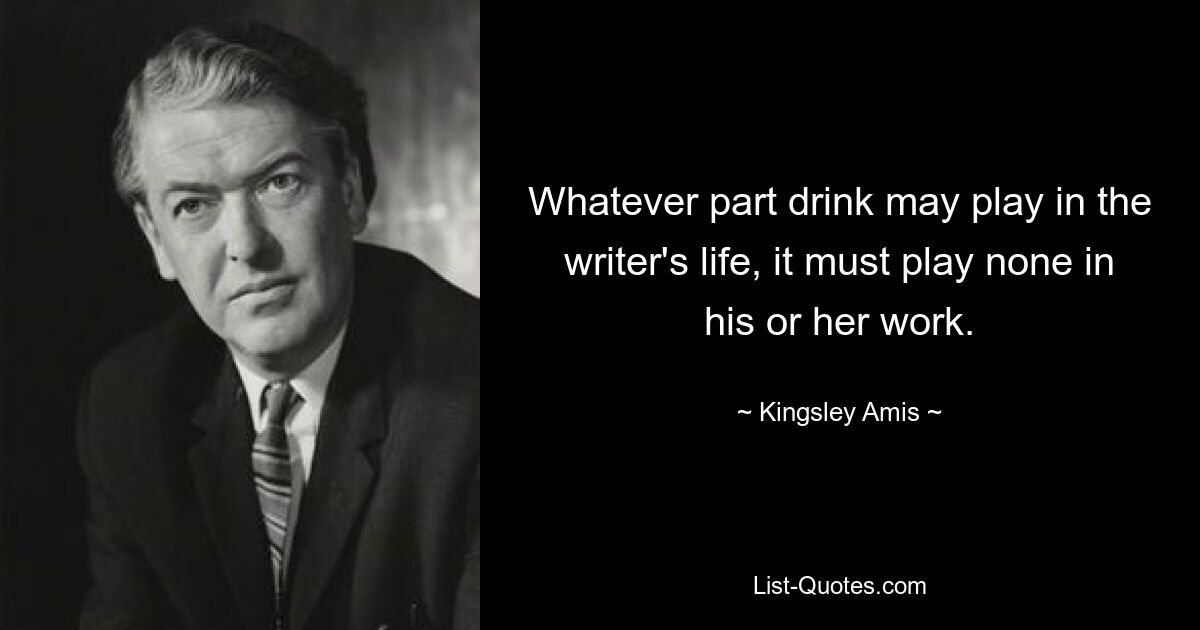 Whatever part drink may play in the writer's life, it must play none in his or her work. — © Kingsley Amis