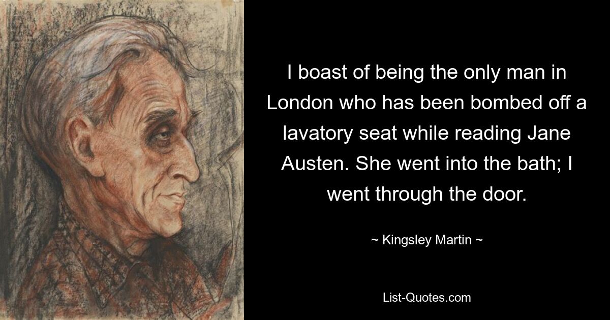 I boast of being the only man in London who has been bombed off a lavatory seat while reading Jane Austen. She went into the bath; I went through the door. — © Kingsley Martin