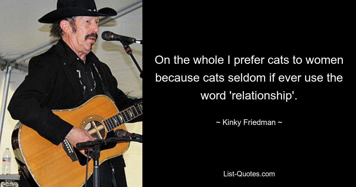 On the whole I prefer cats to women because cats seldom if ever use the word 'relationship'. — © Kinky Friedman