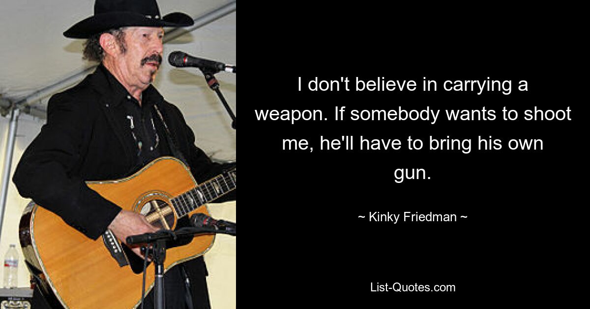 I don't believe in carrying a weapon. If somebody wants to shoot me, he'll have to bring his own gun. — © Kinky Friedman