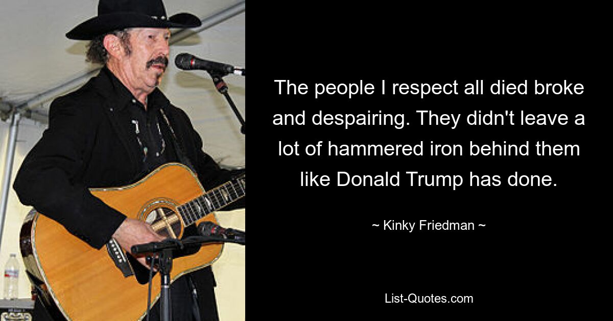 The people I respect all died broke and despairing. They didn't leave a lot of hammered iron behind them like Donald Trump has done. — © Kinky Friedman