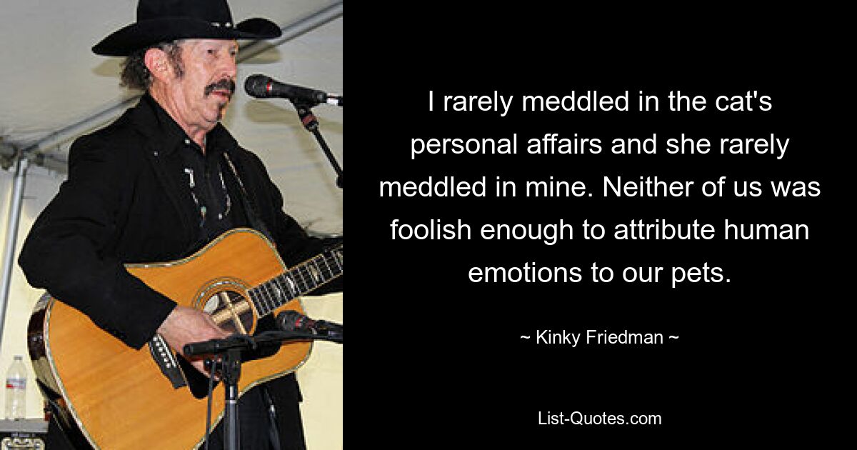 I rarely meddled in the cat's personal affairs and she rarely meddled in mine. Neither of us was foolish enough to attribute human emotions to our pets. — © Kinky Friedman