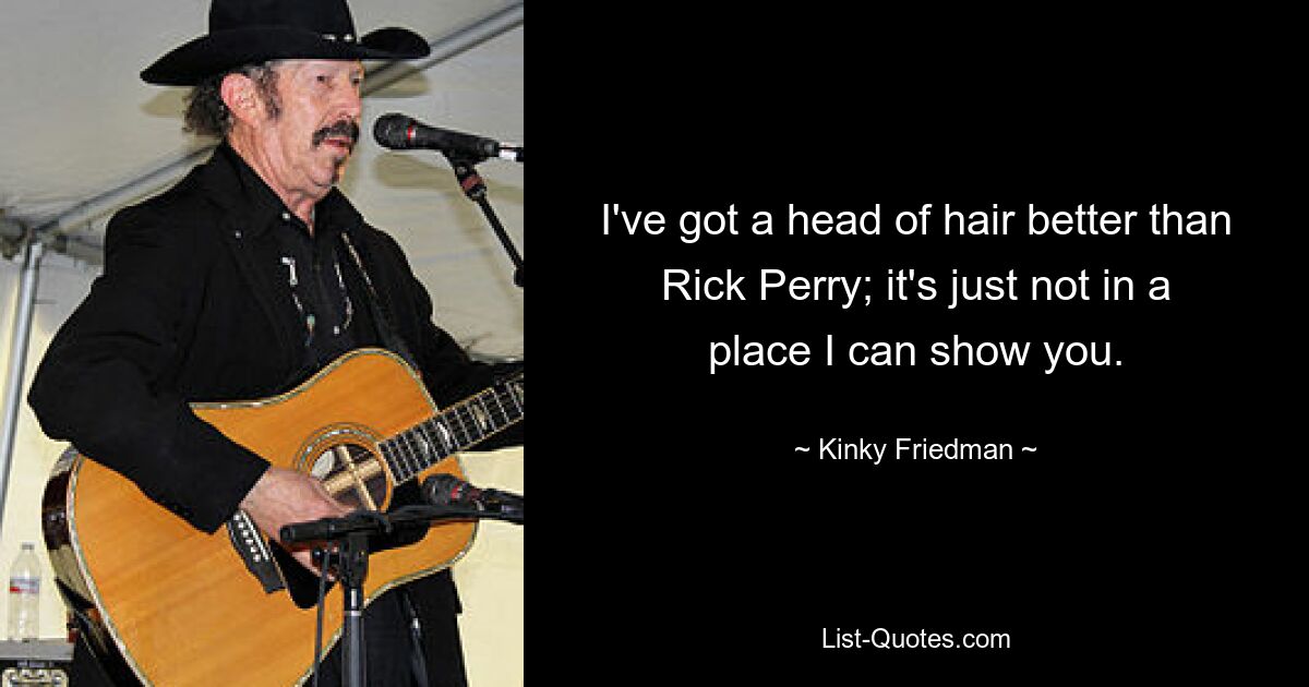 I've got a head of hair better than Rick Perry; it's just not in a place I can show you. — © Kinky Friedman