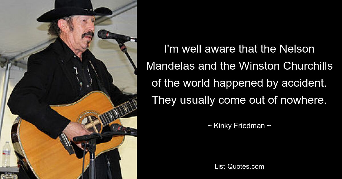 I'm well aware that the Nelson Mandelas and the Winston Churchills of the world happened by accident. They usually come out of nowhere. — © Kinky Friedman