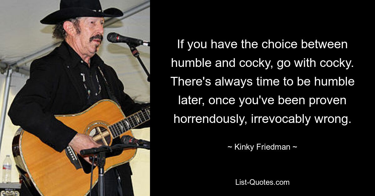 If you have the choice between humble and cocky, go with cocky. There's always time to be humble later, once you've been proven horrendously, irrevocably wrong. — © Kinky Friedman