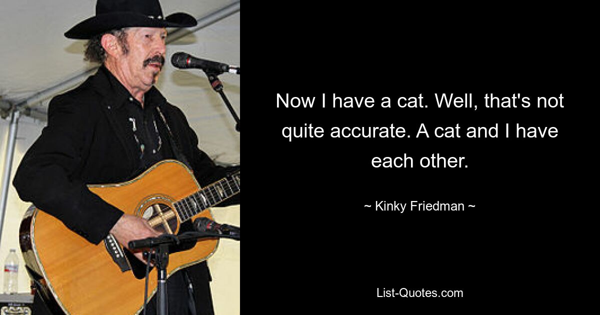 Now I have a cat. Well, that's not quite accurate. A cat and I have each other. — © Kinky Friedman