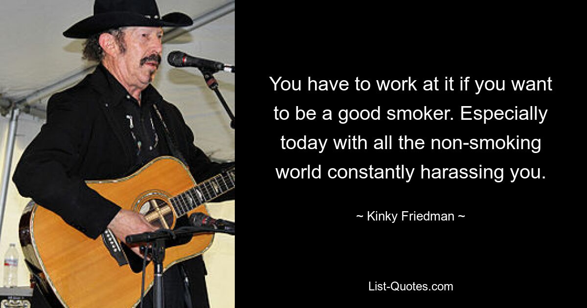 You have to work at it if you want to be a good smoker. Especially today with all the non-smoking world constantly harassing you. — © Kinky Friedman