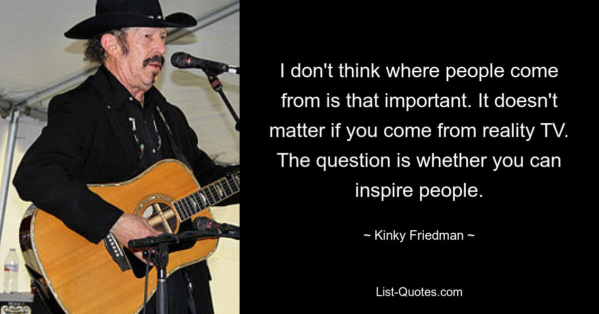 I don't think where people come from is that important. It doesn't matter if you come from reality TV. The question is whether you can inspire people. — © Kinky Friedman