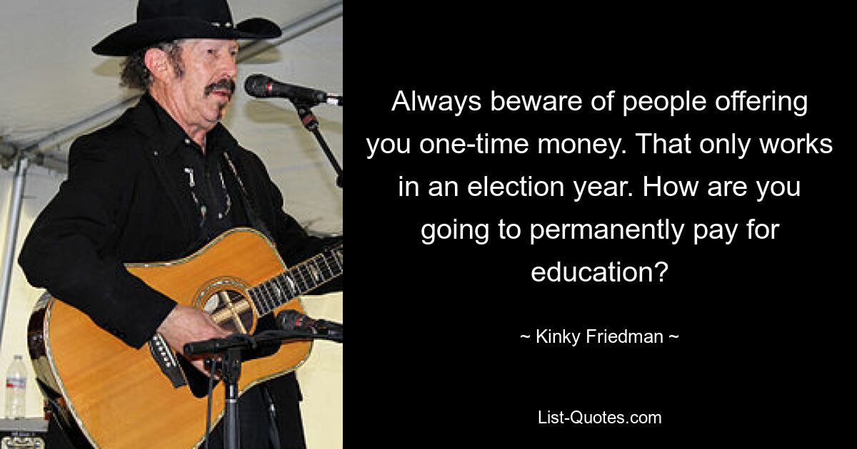 Always beware of people offering you one-time money. That only works in an election year. How are you going to permanently pay for education? — © Kinky Friedman