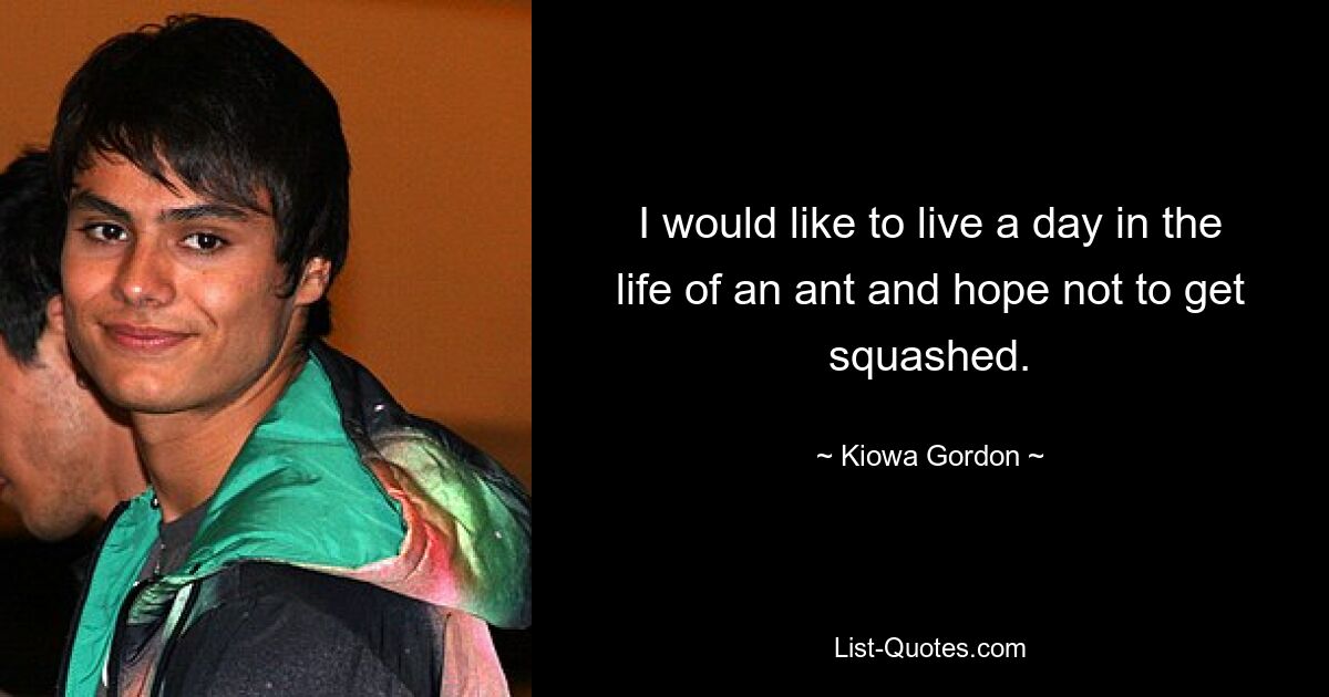 I would like to live a day in the life of an ant and hope not to get squashed. — © Kiowa Gordon