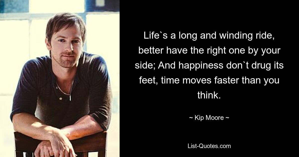 Life`s a long and winding ride, better have the right one by your side; And happiness don`t drug its feet, time moves faster than you think. — © Kip Moore