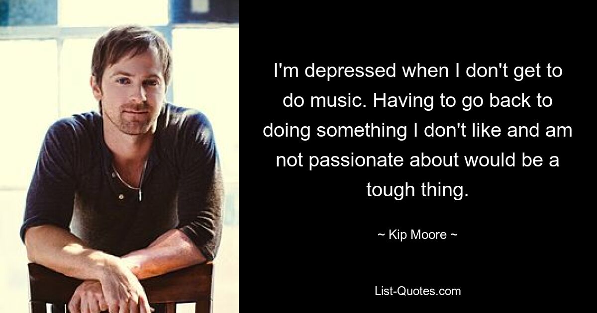 I'm depressed when I don't get to do music. Having to go back to doing something I don't like and am not passionate about would be a tough thing. — © Kip Moore