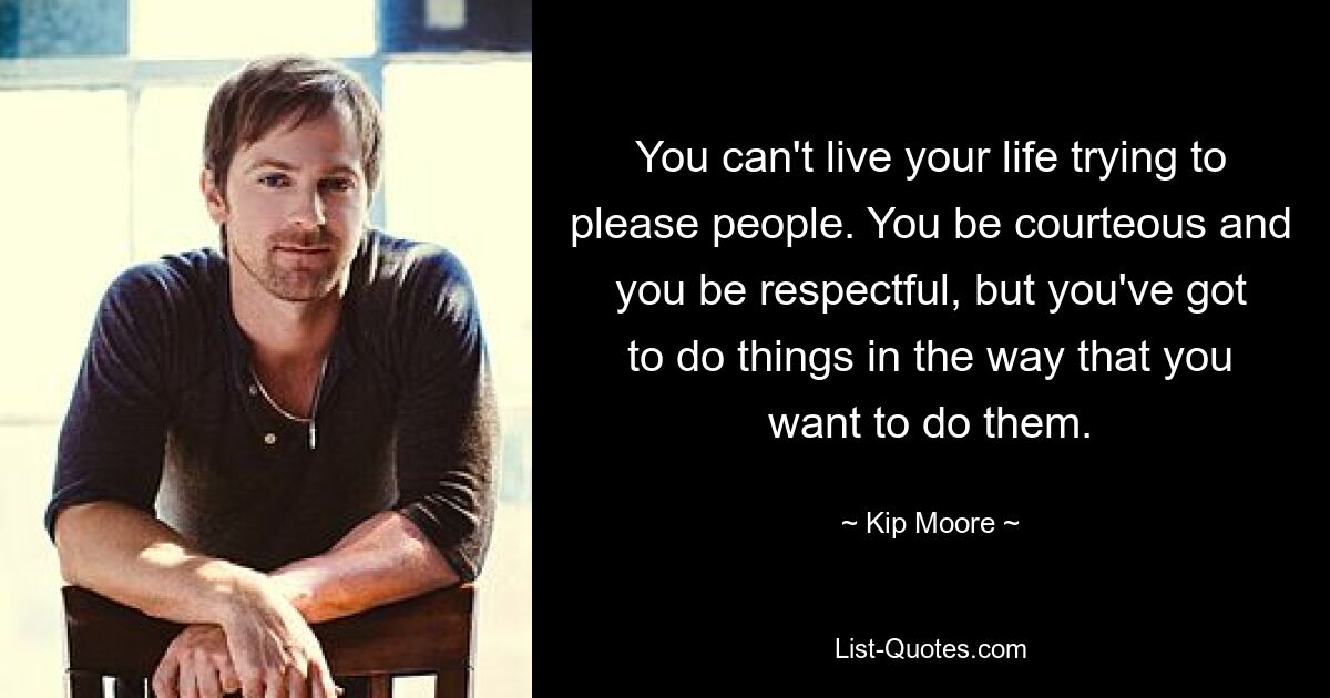 You can't live your life trying to please people. You be courteous and you be respectful, but you've got to do things in the way that you want to do them. — © Kip Moore