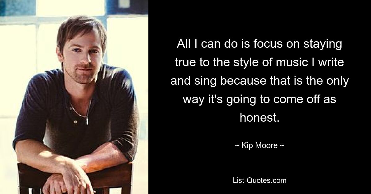 All I can do is focus on staying true to the style of music I write and sing because that is the only way it's going to come off as honest. — © Kip Moore