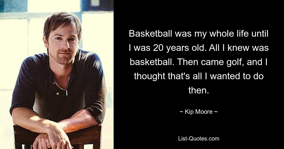 Basketball was my whole life until I was 20 years old. All I knew was basketball. Then came golf, and I thought that's all I wanted to do then. — © Kip Moore