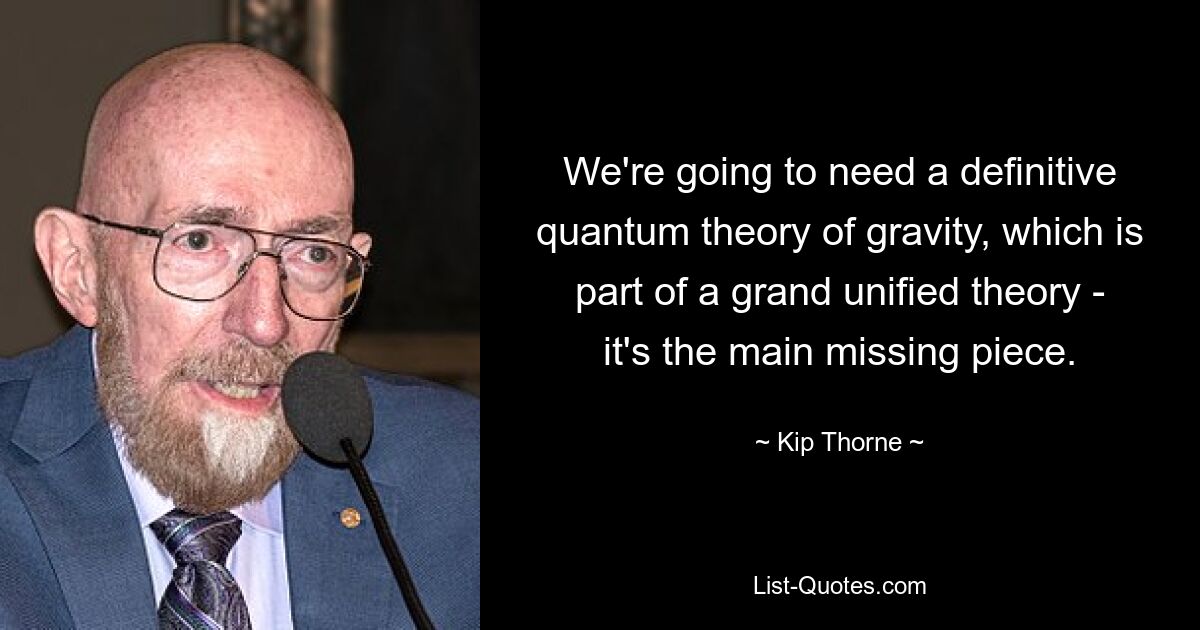 We're going to need a definitive quantum theory of gravity, which is part of a grand unified theory - it's the main missing piece. — © Kip Thorne