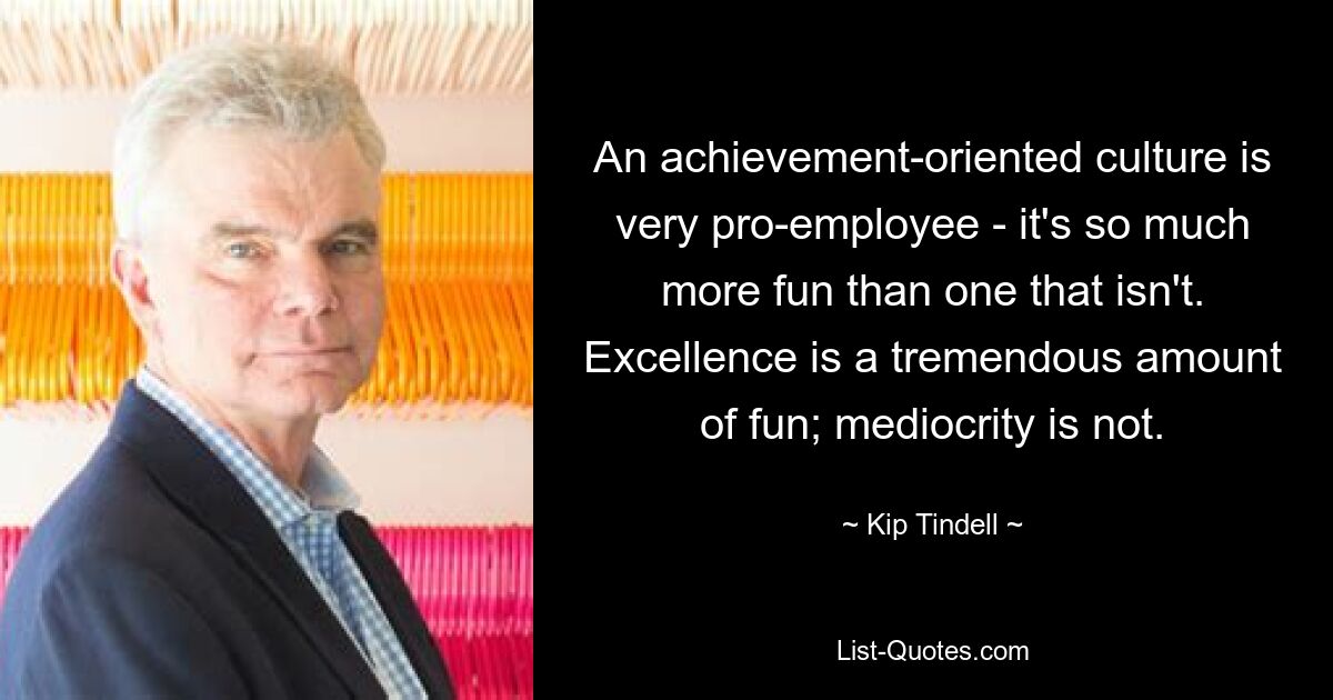 An achievement-oriented culture is very pro-employee - it's so much more fun than one that isn't. Excellence is a tremendous amount of fun; mediocrity is not. — © Kip Tindell