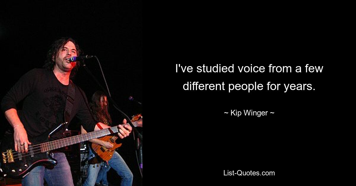 I've studied voice from a few different people for years. — © Kip Winger