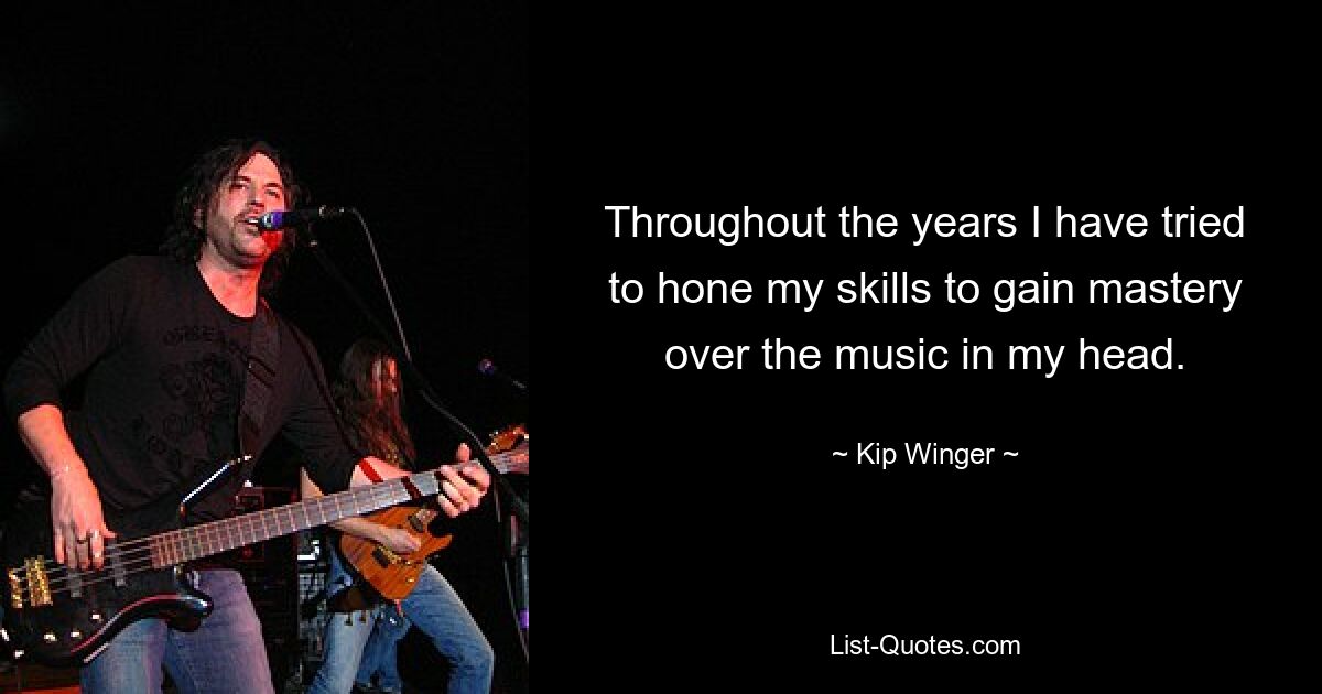 Throughout the years I have tried to hone my skills to gain mastery over the music in my head. — © Kip Winger