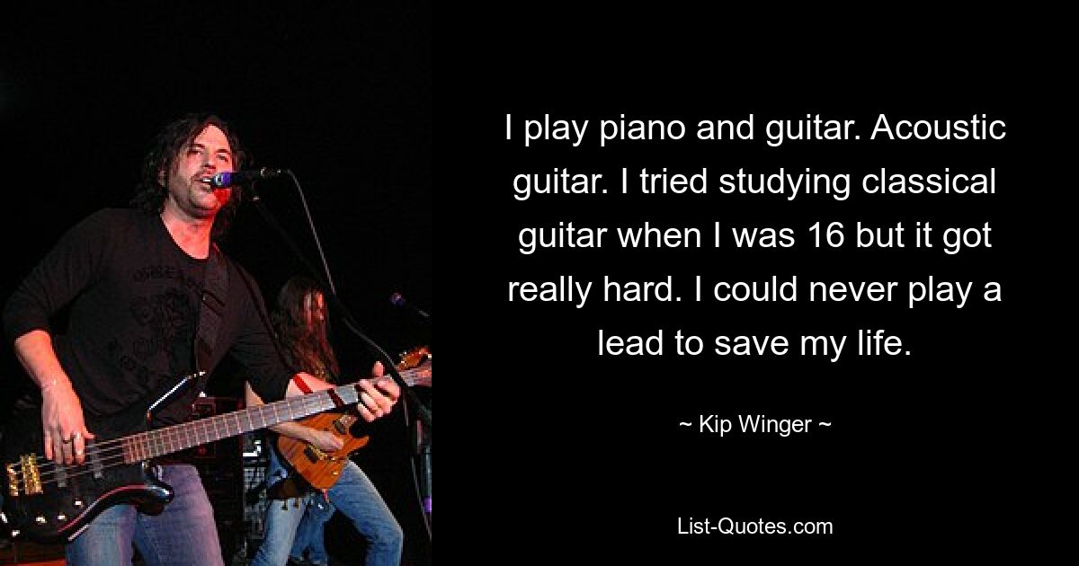 I play piano and guitar. Acoustic guitar. I tried studying classical guitar when I was 16 but it got really hard. I could never play a lead to save my life. — © Kip Winger