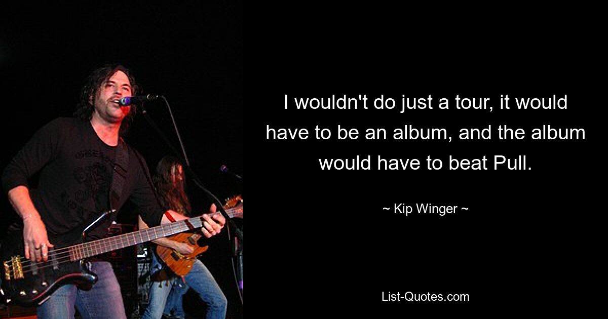 I wouldn't do just a tour, it would have to be an album, and the album would have to beat Pull. — © Kip Winger