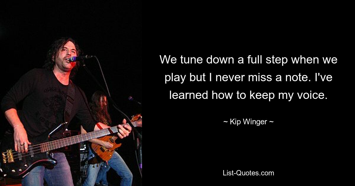 We tune down a full step when we play but I never miss a note. I've learned how to keep my voice. — © Kip Winger