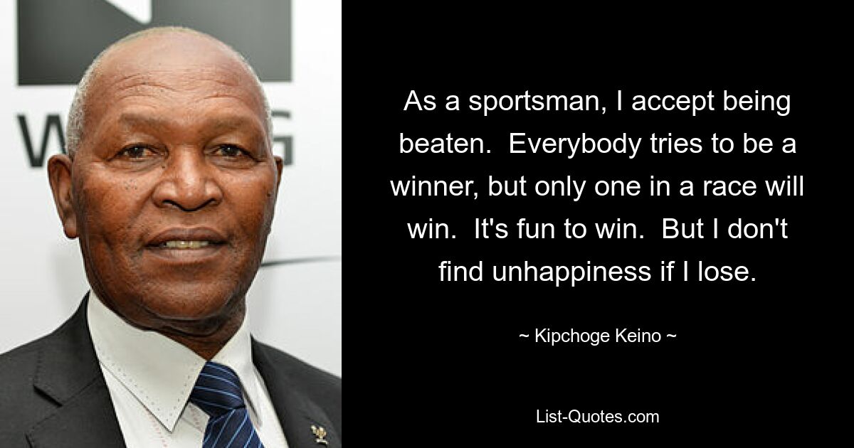 As a sportsman, I accept being beaten.  Everybody tries to be a winner, but only one in a race will win.  It's fun to win.  But I don't find unhappiness if I lose. — © Kipchoge Keino