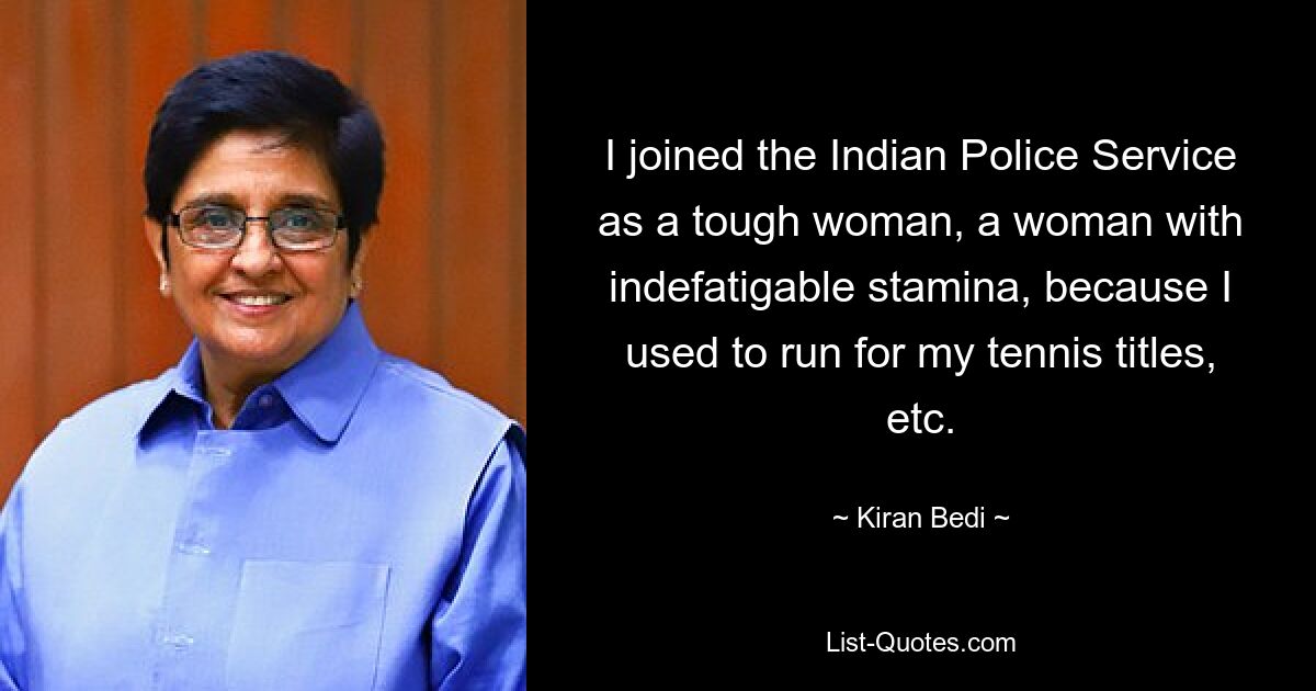 I joined the Indian Police Service as a tough woman, a woman with indefatigable stamina, because I used to run for my tennis titles, etc. — © Kiran Bedi