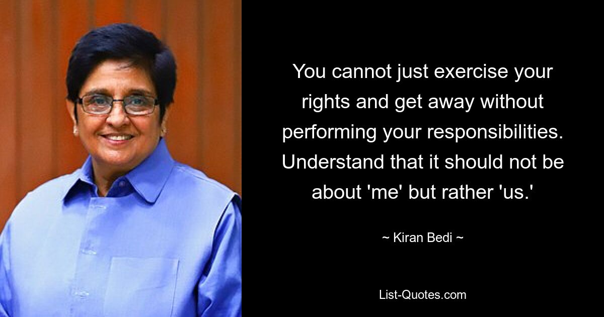 You cannot just exercise your rights and get away without performing your responsibilities. Understand that it should not be about 'me' but rather 'us.' — © Kiran Bedi