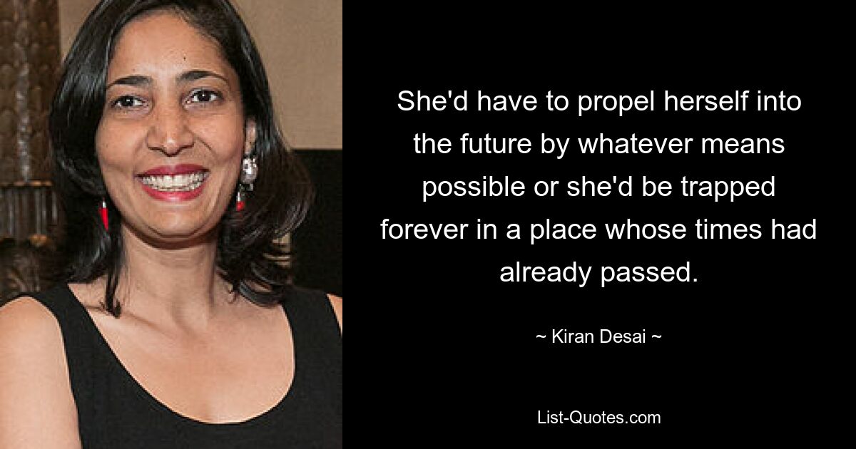 She'd have to propel herself into the future by whatever means possible or she'd be trapped forever in a place whose times had already passed. — © Kiran Desai