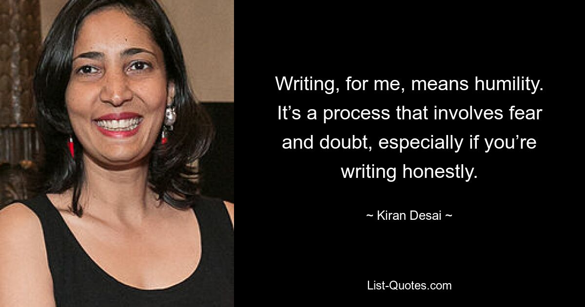 Writing, for me, means humility. It’s a process that involves fear and doubt, especially if you’re writing honestly. — © Kiran Desai