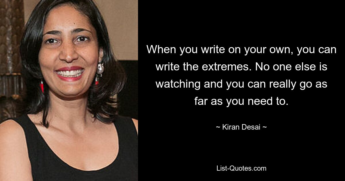 When you write on your own, you can write the extremes. No one else is watching and you can really go as far as you need to. — © Kiran Desai