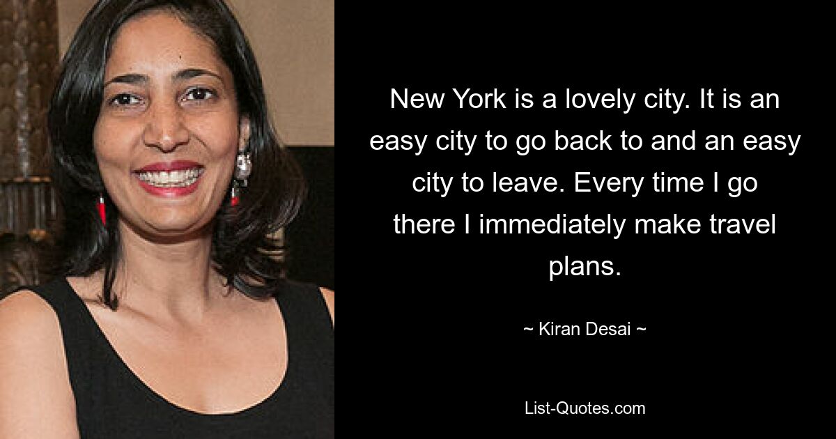 New York is a lovely city. It is an easy city to go back to and an easy city to leave. Every time I go there I immediately make travel plans. — © Kiran Desai