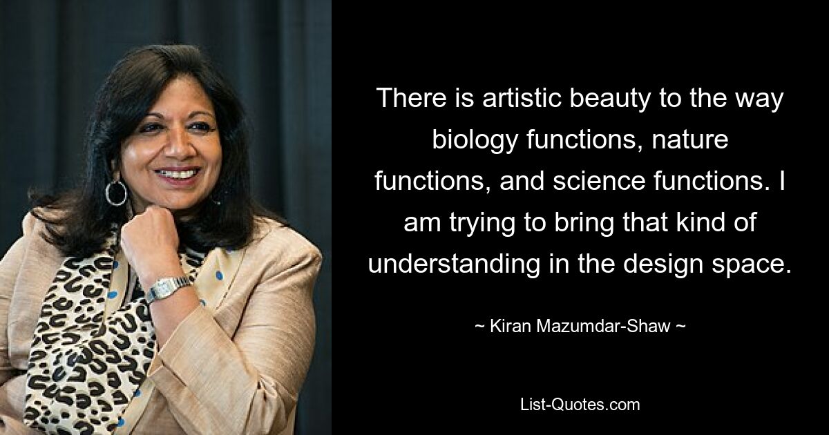 There is artistic beauty to the way biology functions, nature functions, and science functions. I am trying to bring that kind of understanding in the design space. — © Kiran Mazumdar-Shaw