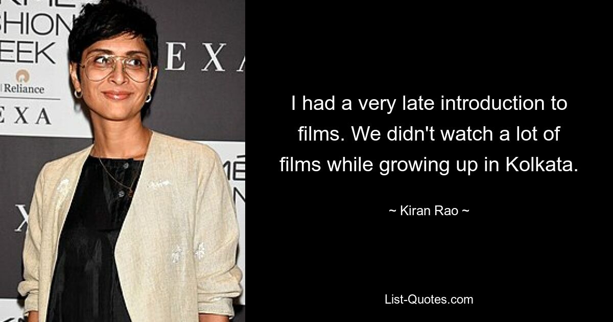 I had a very late introduction to films. We didn't watch a lot of films while growing up in Kolkata. — © Kiran Rao