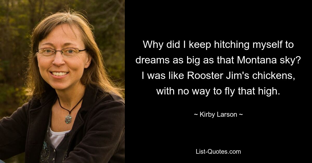 Why did I keep hitching myself to dreams as big as that Montana sky? I was like Rooster Jim's chickens, with no way to fly that high. — © Kirby Larson