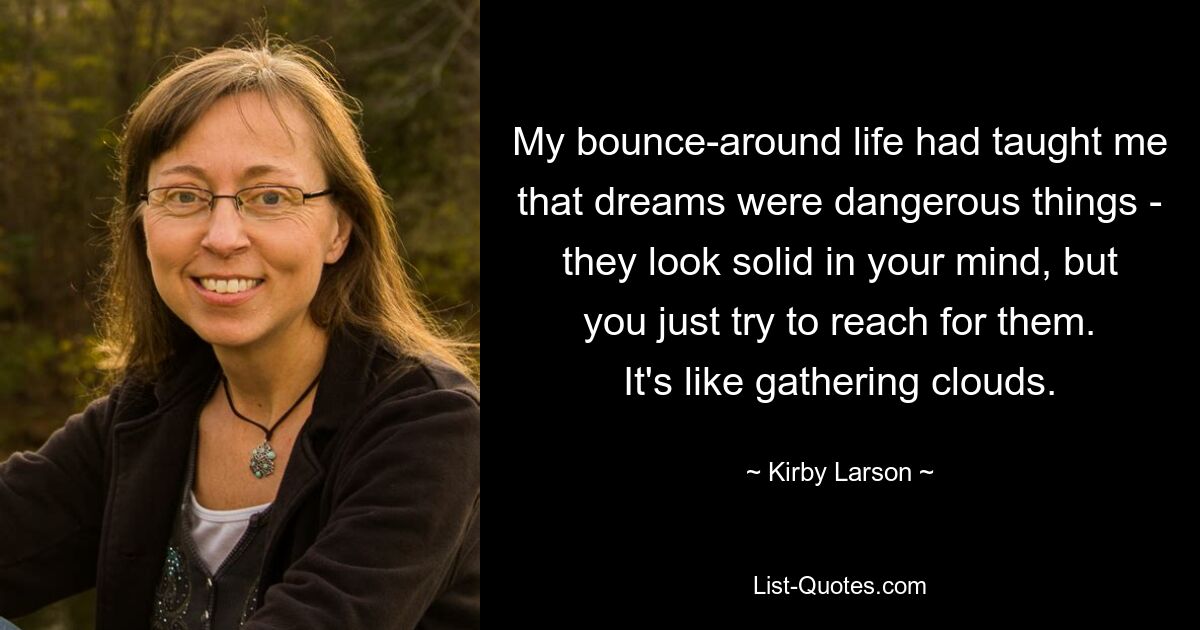 My bounce-around life had taught me that dreams were dangerous things - they look solid in your mind, but you just try to reach for them. It's like gathering clouds. — © Kirby Larson