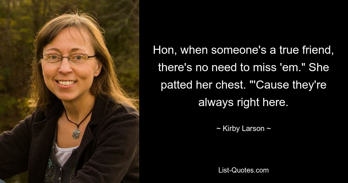 Hon, when someone's a true friend, there's no need to miss 'em." She patted her chest. "'Cause they're always right here. — © Kirby Larson