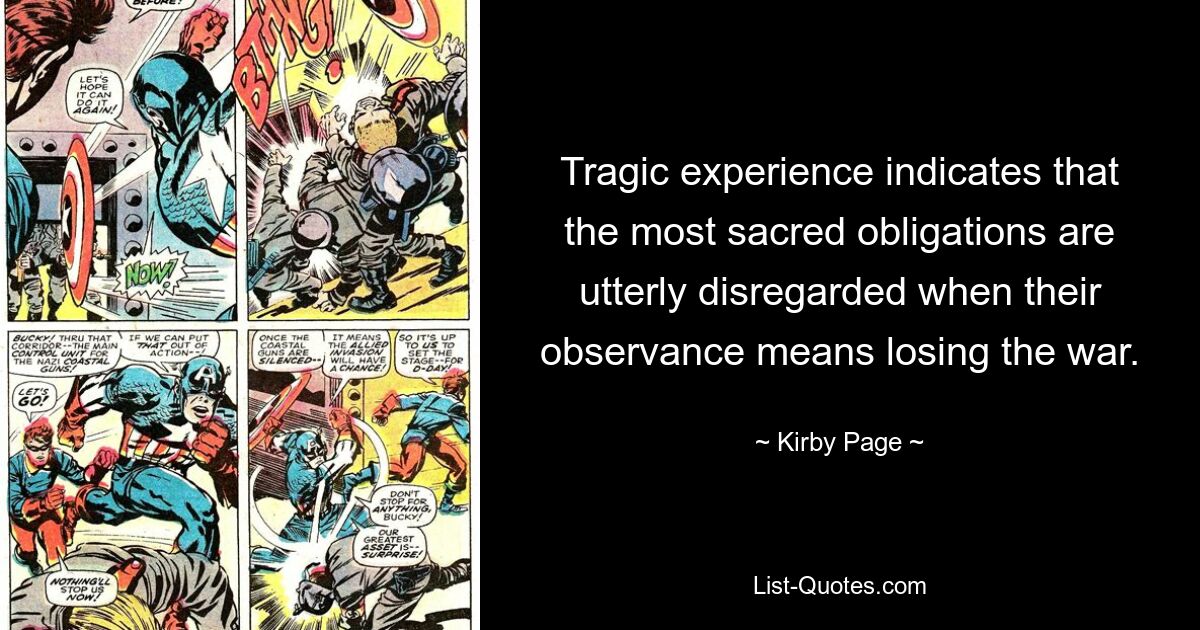 Tragic experience indicates that the most sacred obligations are utterly disregarded when their observance means losing the war. — © Kirby Page